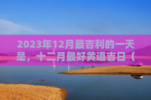 2023年12月最吉利的一天是，十二月最好黄道吉日（十二月黄道吉日吉利）