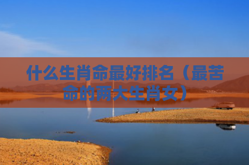 什么生肖命最好排名（最苦命的两大生肖女）