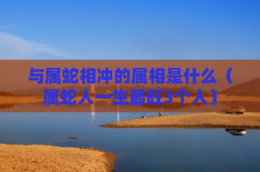 与属蛇相冲的属相是什么（属蛇人一生最旺3个人）