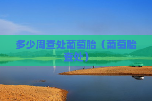 多少周查处葡萄胎（葡萄胎查处）