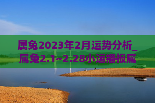 属兔2023年2月运势分析_属兔2.1~2.28小运播报属兔小运播报运势分析