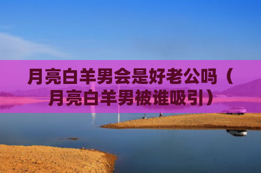 月亮白羊男会是好老公吗（月亮白羊男被谁吸引）