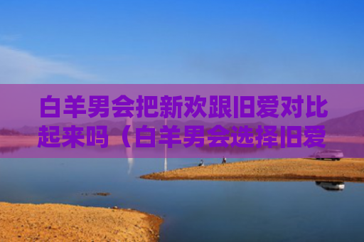白羊男会把新欢跟旧爱对比起来吗（白羊男会选择旧爱还是新欢）
