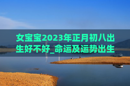 女宝宝2023年正月初八出生好不好_命运及运势出生初八正月