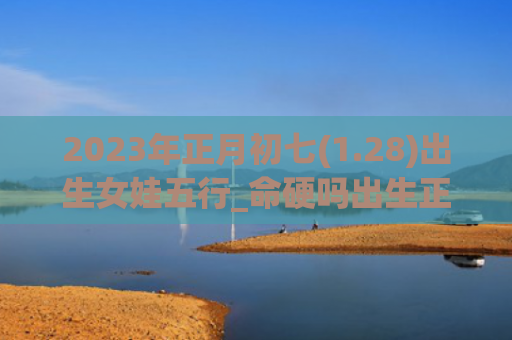2023年正月初七(1.28)出生女娃五行_命硬吗出生正月初七五行