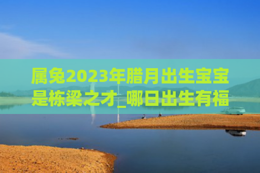 属兔2023年腊月出生宝宝是栋梁之才_哪日出生有福出生腊月属兔