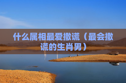 什么属相最爱撒谎（最会撒谎的生肖男）
