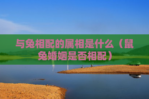 与兔相配的属相是什么（鼠兔婚姻是否相配）