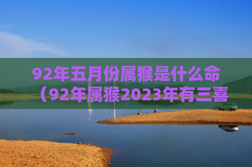 92年五月份属猴是什么命（92年属猴2023年有三喜）