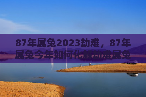 87年属兔2023劫难，87年属兔今年如何化解劫难属兔属兔今年化解