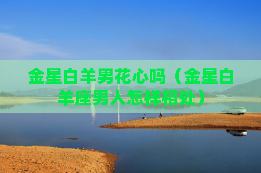 金星白羊男花心吗（金星白羊座男人怎样相处）
