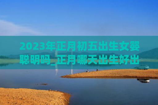 2023年正月初五出生女婴聪明吗_正月哪天出生好出生正月正月初五