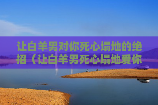让白羊男对你死心塌地的绝招（让白羊男死心塌地爱你）