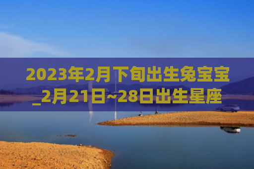 2023年2月下旬出生兔宝宝_2月21日~28日出生星座出生星座下旬