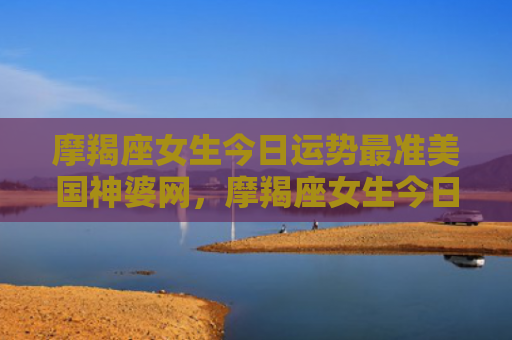 摩羯座女生今日运势最准美国神婆网，摩羯座女生今日运势考试运势