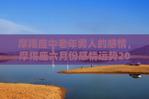 摩羯座中老年男人的感情，摩羯座六月份感情运势2023年