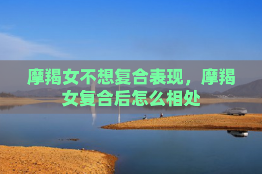 摩羯女不想复合表现，摩羯女复合后怎么相处