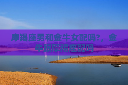 摩羯座男和金牛女配吗?，金牛跟摩羯座配吗