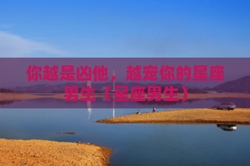 你越是凶他，越宠你的星座男生（星座男生）