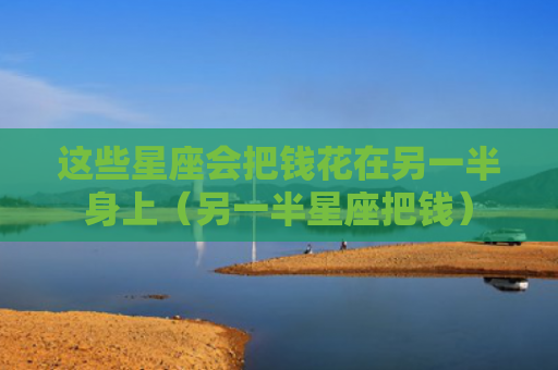 这些星座会把钱花在另一半身上（另一半星座把钱）