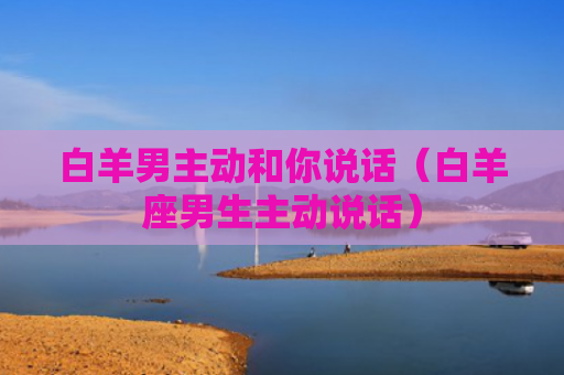 白羊男主动和你说话（白羊座男生主动说话）