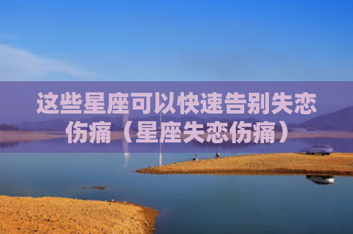 这些星座可以快速告别失恋伤痛（星座失恋伤痛）