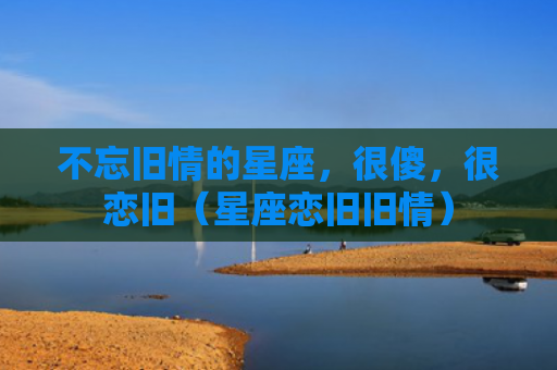 不忘旧情的星座，很傻，很恋旧（星座恋旧旧情）