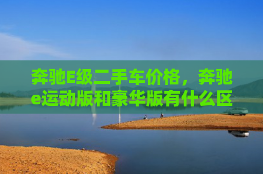 奔驰E级二手车价格，奔驰e运动版和豪华版有什么区别（奔驰二手车豪华版）