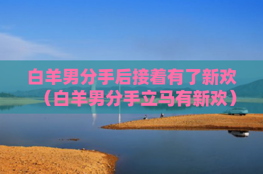 白羊男分手后接着有了新欢（白羊男分手立马有新欢）