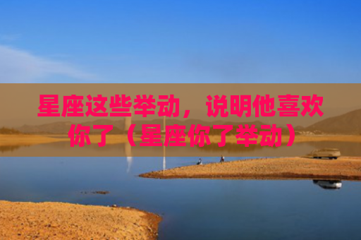 星座这些举动，说明他喜欢你了（星座你了举动）