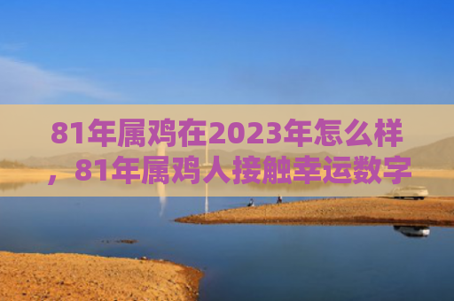 81年属鸡在2023年怎么样，81年属鸡人接触幸运数字怎么样