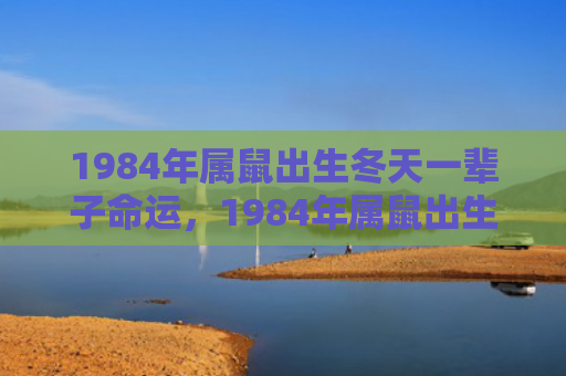 1984年属鼠出生冬天一辈子命运，1984年属鼠出生在什么时候最好