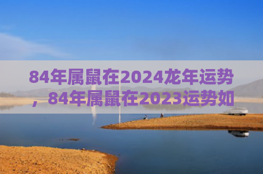 84年属鼠在2024龙年运势，84年属鼠在2023运势如何