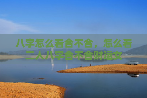 八字怎么看合不合，怎么看二人八字合不合财运女