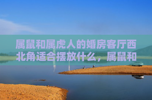 属鼠和属虎人的婚房客厅西北角适合摆放什么，属鼠和属虎人的婚姻怎么样