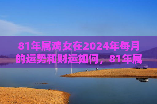 81年属鸡女在2024年每月的运势和财运如何，81年属鸡女在2022如何化解婚姻危机