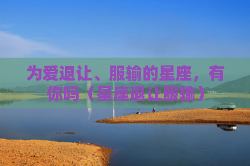 为爱退让、服输的星座，有你吗（星座退让服输）