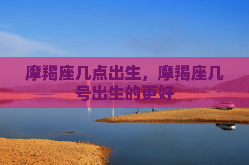 摩羯座几点出生，摩羯座几号出生的更好