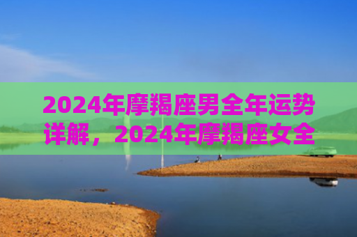 2024年摩羯座男全年运势详解，2024年摩羯座女全年运势详解