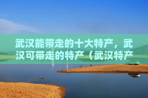 武汉能带走的十大特产，武汉可带走的特产（武汉特产带走）