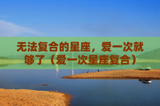 无法复合的星座，爱一次就够了（爱一次星座复合）