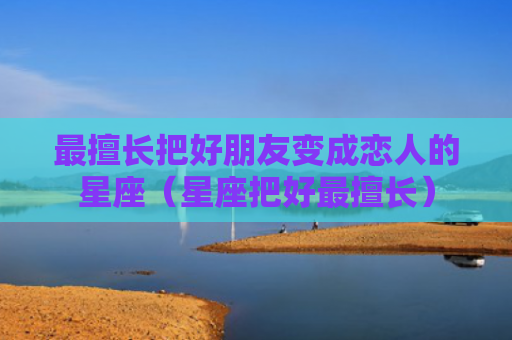 最擅长把好朋友变成恋人的星座（星座把好最擅长）