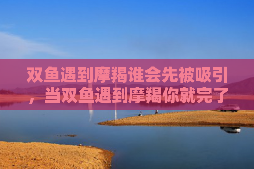 双鱼遇到摩羯谁会先被吸引，当双鱼遇到摩羯你就完了