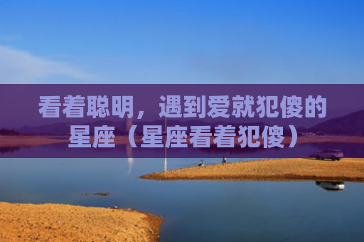 看着聪明，遇到爱就犯傻的星座（星座看着犯傻）