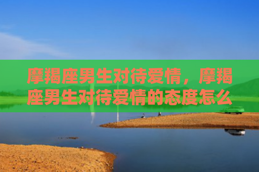 摩羯座男生对待爱情，摩羯座男生对待爱情的态度怎么样