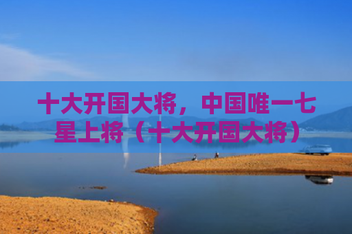 十大开国大将，中国唯一七星上将（十大开国大将）