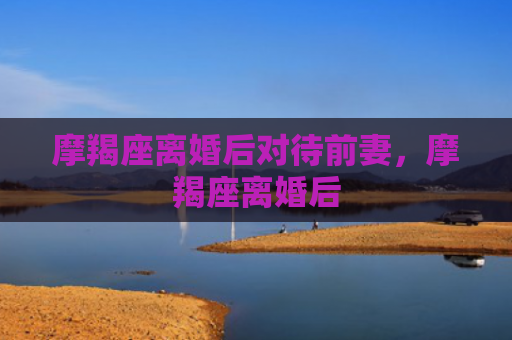 摩羯座离婚后对待前妻，摩羯座离婚后