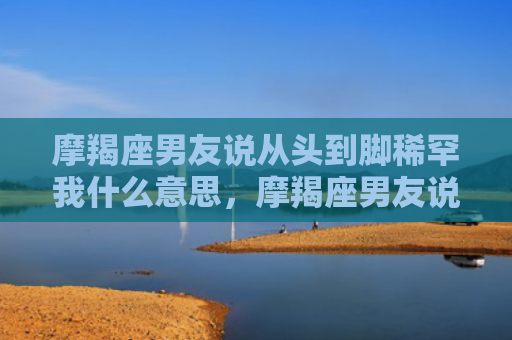 摩羯座男友说从头到脚稀罕我什么意思，摩羯座男友说从头到脚稀罕我什么意思