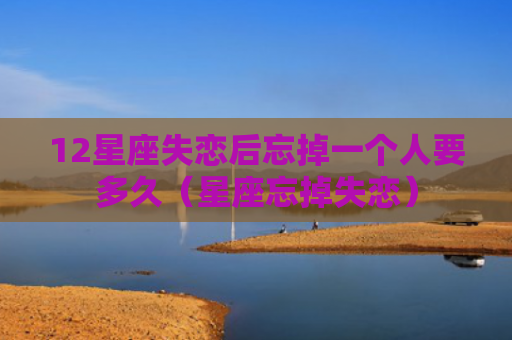 12星座失恋后忘掉一个人要多久（星座忘掉失恋）