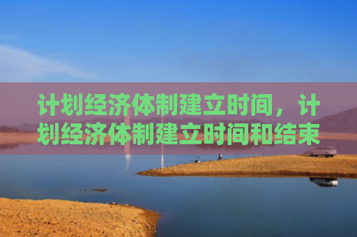计划经济体制建立时间，计划经济体制建立时间和结束时间（计划经济体制建立）
